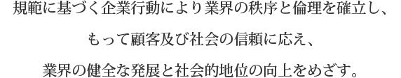 規範に基づく企業行動により業界の秩序と倫理を確立し、もって顧客及び社会の信頼に応え、<br>業界の健全な発展と社会的地位の向上をめざす。